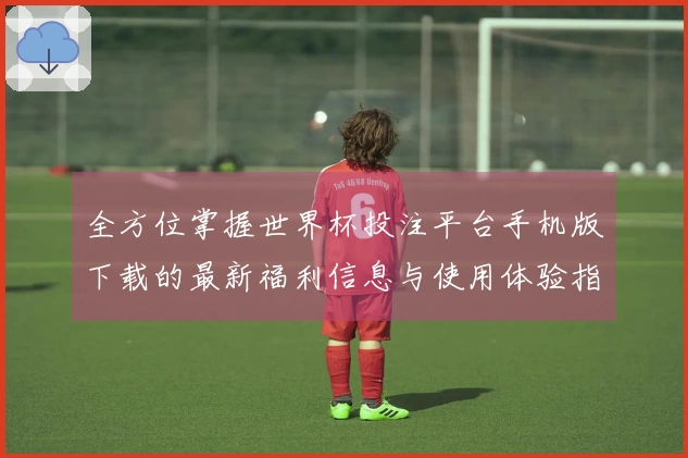 全方位掌握世界杯投注平台手机版下载的最新福利信息与使用体验指南